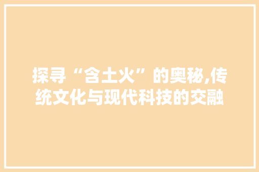 探寻“含土火”的奥秘,传统文化与现代科技的交融