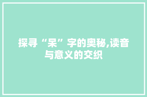 探寻“呆”字的奥秘,读音与意义的交织