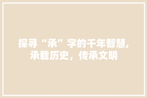 探寻“承”字的千年智慧,承载历史，传承文明