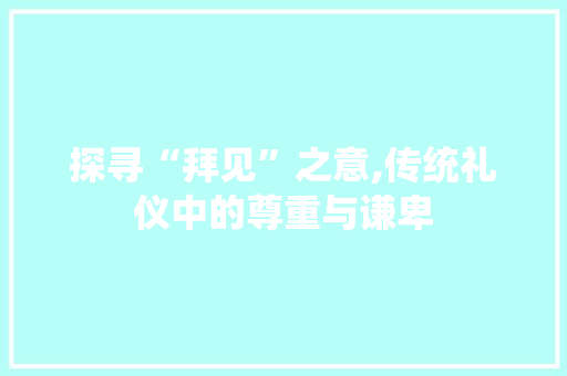探寻“拜见”之意,传统礼仪中的尊重与谦卑