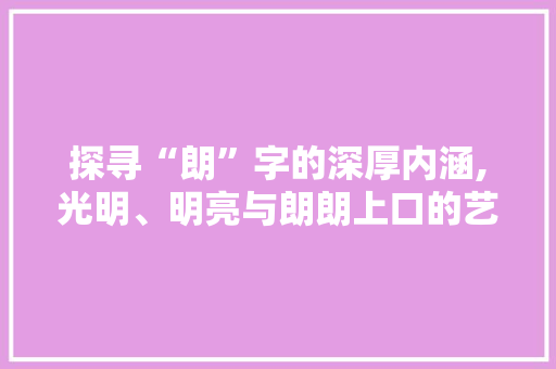 探寻“朗”字的深厚内涵,光明、明亮与朗朗上口的艺术