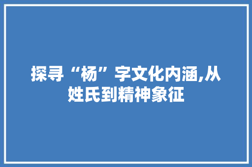 探寻“杨”字文化内涵,从姓氏到精神象征