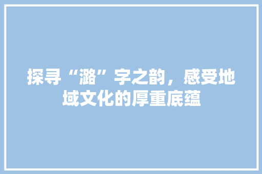 探寻“潞”字之韵，感受地域文化的厚重底蕴