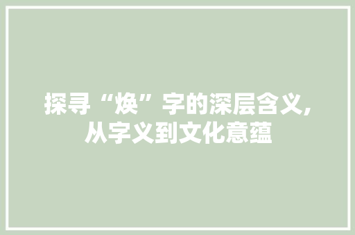 探寻“焕”字的深层含义,从字义到文化意蕴