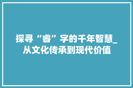 探寻“睿”字的千年智慧_从文化传承到现代价值