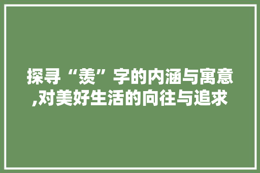 探寻“羡”字的内涵与寓意,对美好生活的向往与追求