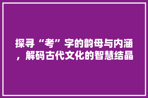 探寻“考”字的韵母与内涵，解码古代文化的智慧结晶