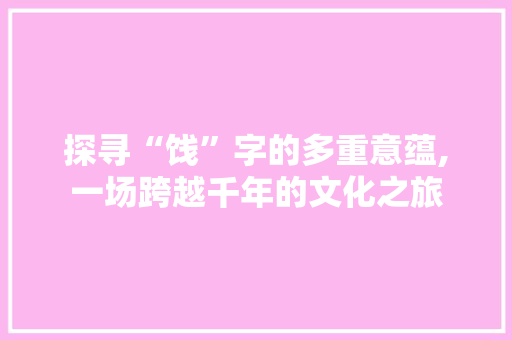 探寻“饯”字的多重意蕴,一场跨越千年的文化之旅