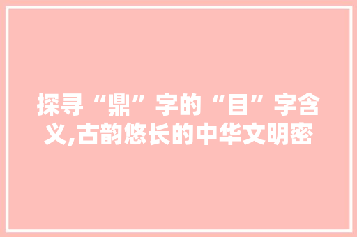 探寻“鼎”字的“目”字含义,古韵悠长的中华文明密码