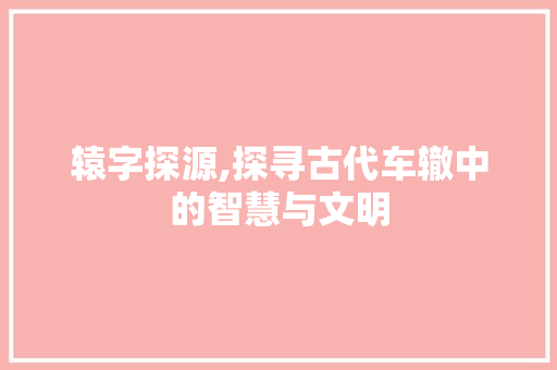 辕字探源,探寻古代车辙中的智慧与文明