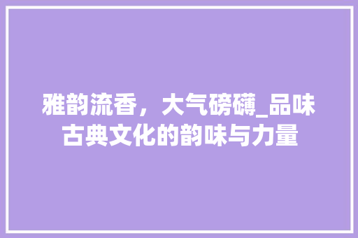 雅韵流香，大气磅礴_品味古典文化的韵味与力量