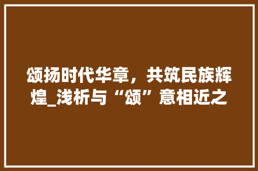 颂扬时代华章，共筑民族辉煌_浅析与“颂”意相近之字的内涵与价值