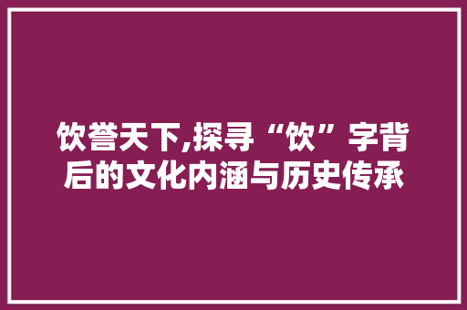 饮誉天下,探寻“饮”字背后的文化内涵与历史传承