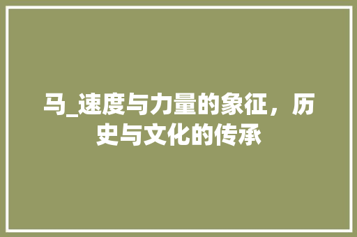 马_速度与力量的象征，历史与文化的传承
