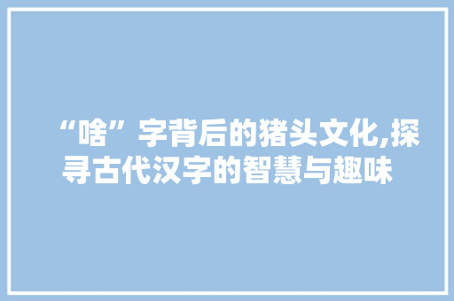 “啥”字背后的猪头文化,探寻古代汉字的智慧与趣味