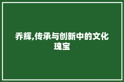 乔辉,传承与创新中的文化瑰宝