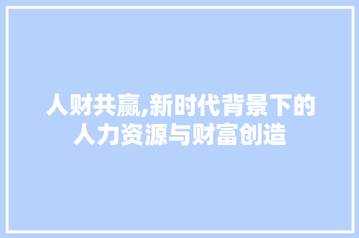人财共赢,新时代背景下的人力资源与财富创造