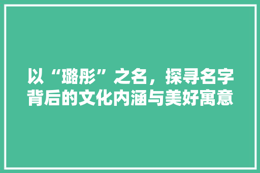 以“璐彤”之名，探寻名字背后的文化内涵与美好寓意