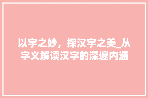 以字之妙，探汉字之美_从字义解读汉字的深邃内涵