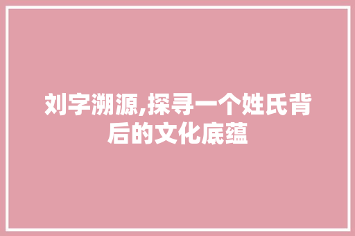 刘字溯源,探寻一个姓氏背后的文化底蕴