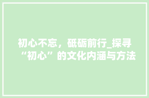 初心不忘，砥砺前行_探寻“初心”的文化内涵与方法价值