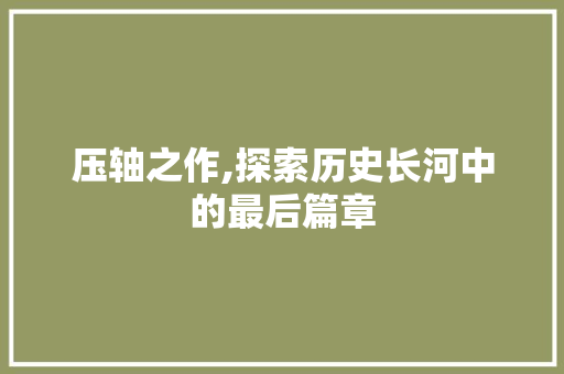 压轴之作,探索历史长河中的最后篇章