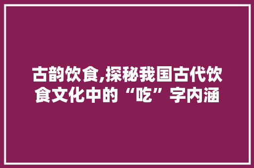 古韵饮食,探秘我国古代饮食文化中的“吃”字内涵