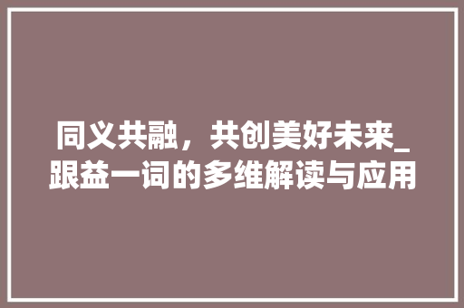 同义共融，共创美好未来_跟益一词的多维解读与应用