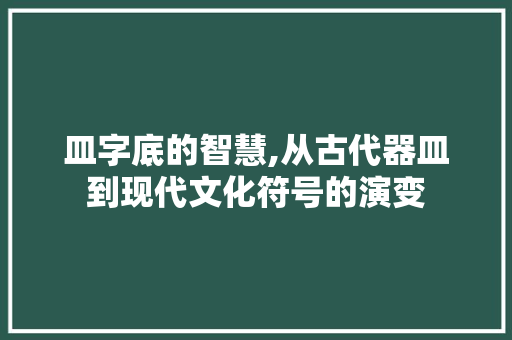 皿字底的智慧,从古代器皿到现代文化符号的演变