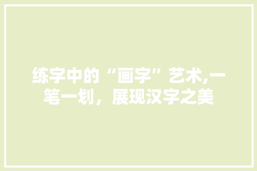 练字中的“画字”艺术,一笔一划，展现汉字之美