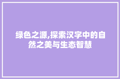 绿色之源,探索汉字中的自然之美与生态智慧