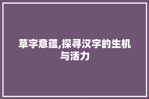 草字意蕴,探寻汉字的生机与活力