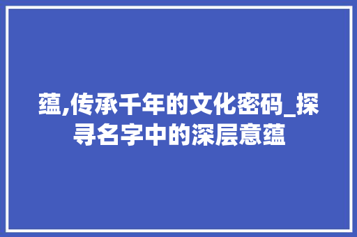 蕴,传承千年的文化密码_探寻名字中的深层意蕴