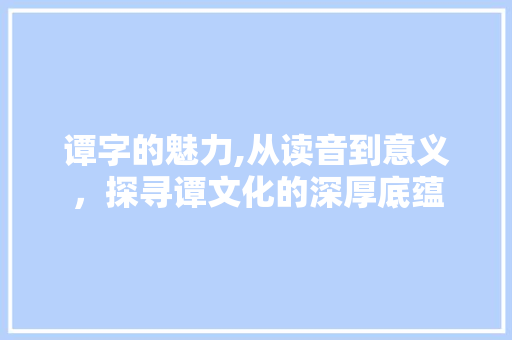 谭字的魅力,从读音到意义，探寻谭文化的深厚底蕴
