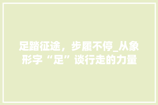 足踏征途，步履不停_从象形字“足”谈行走的力量