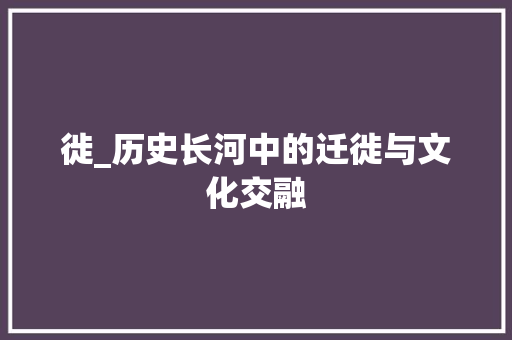 徙_历史长河中的迁徙与文化交融
