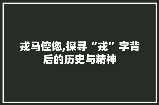 戎马倥偬,探寻“戎”字背后的历史与精神
