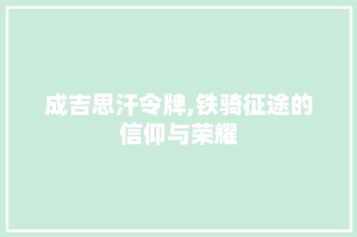 成吉思汗令牌,铁骑征途的信仰与荣耀