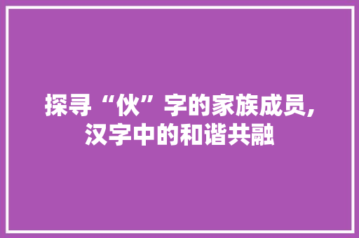 探寻“伙”字的家族成员,汉字中的和谐共融