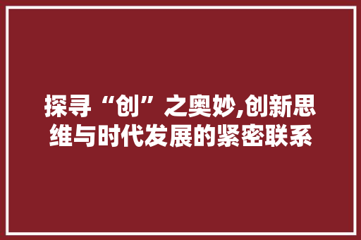 探寻“创”之奥妙,创新思维与时代发展的紧密联系