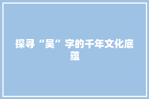 探寻“吴”字的千年文化底蕴
