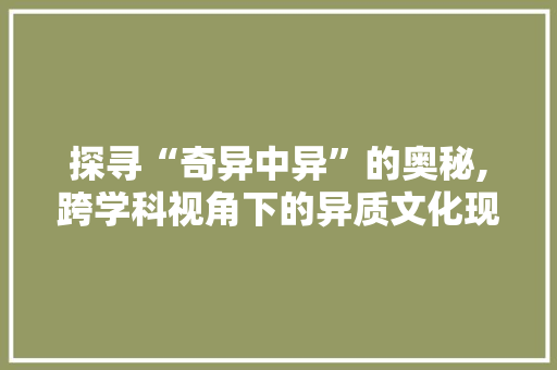 探寻“奇异中异”的奥秘,跨学科视角下的异质文化现象研究
