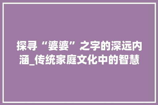 探寻“婆婆”之字的深远内涵_传统家庭文化中的智慧结晶