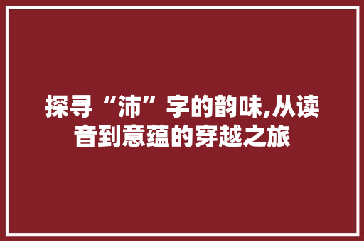 探寻“沛”字的韵味,从读音到意蕴的穿越之旅