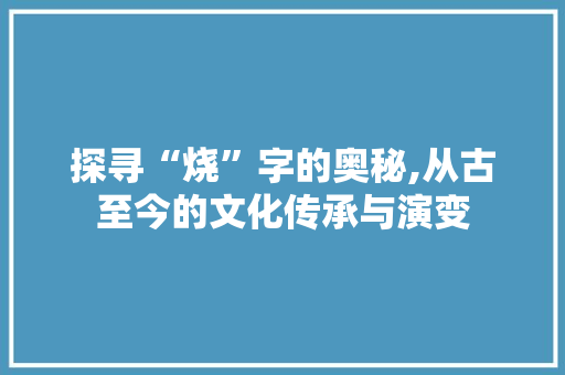 探寻“烧”字的奥秘,从古至今的文化传承与演变