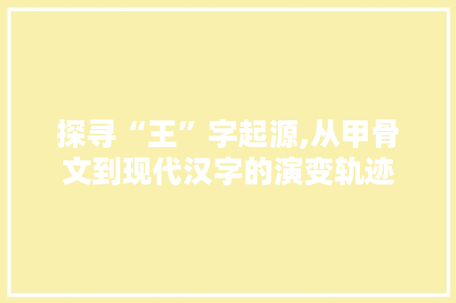 探寻“王”字起源,从甲骨文到现代汉字的演变轨迹