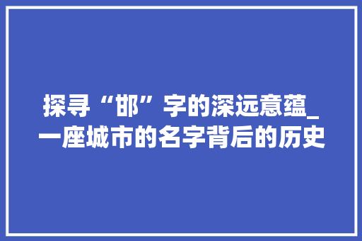 探寻“邯”字的深远意蕴_一座城市的名字背后的历史与文化