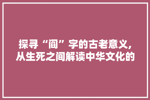 探寻“阎”字的古老意义,从生死之间解读中华文化的深邃内涵