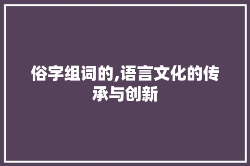 俗字组词的,语言文化的传承与创新