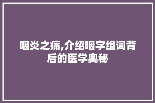 咽炎之痛,介绍咽字组词背后的医学奥秘